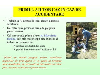 PRIMUL AJUTOR CAZ IN CAZ DE
ACCIDENTARE
• Trebuie sa fie acordat la locul unde s-a produs
accidentul
• De catre orice persoana care este pregatita
pentru aceasta
• Cel care acorda primul ajutor nu inlocuieste
medicul dar, prin masurile pe care le aplica el
trebuie sa reuseasca sa:
 mentina accidentatul in viata
 prevină inrautatirea starii accidentatului
Valenţe culturale ale securităţii şi sănătăţii în muncă
  !!Cand nu sunteti pregatit pentru acordarea
masurilor de prim-ajutor si va gasiti in preajma
unui accidentat, nu incercati sa interveniti cu orice
pret, aceasta constituie o grava eroare .
 