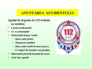 ANUNTAREA ACCIDENTULUI
Apelul de urgenta la 112 trebuie
sa contina:
• Locul accidentului
• Ce s-a intamplat
• Informatii despre raniti
– Daca sunt prinsi
– Numarul ranitilor
– Daca sunt raniti in stare grava
– Ce tipuri de leziuni s-au produs
• Informatii privind drumul de acces
• Cine face apelul
Valenţe culturale ale securităţii şi sănătăţii în muncă
 