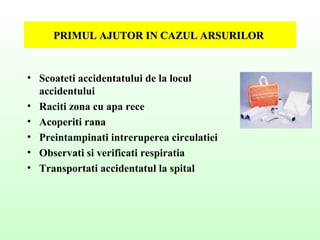 PRIMUL AJUTOR IN CAZUL ARSURILORPRIMUL AJUTOR IN CAZUL ARSURILOR
• Scoateti accidentatului de la locul
accidentului
• Raciti zona cu apa rece
• Acoperiti rana
• Preintampinati intreruperea circulatiei
• Observati si verificati respiratia
• Transportati accidentatul la spital
 