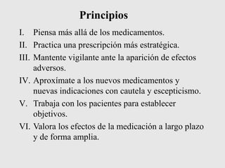Principios
I. Piensa más allá de los medicamentos.
II. Practica una prescripción más estratégica.
III. Mantente vigilante ante la aparición de efectos
adversos.
IV. Aproxímate a los nuevos medicamentos y
nuevas indicaciones con cautela y escepticismo.
V. Trabaja con los pacientes para establecer
objetivos.
VI. Valora los efectos de la medicación a largo plazo
y de forma amplia.
 