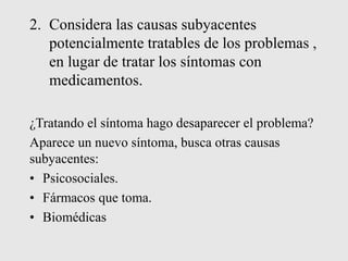 2. Considera las causas subyacentes
potencialmente tratables de los problemas ,
en lugar de tratar los síntomas con
medicamentos.
¿Tratando el síntoma hago desaparecer el problema?
Aparece un nuevo síntoma, busca otras causas
subyacentes:
• Psicosociales.
• Fármacos que toma.
• Biomédicas
 
