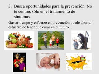 3. Busca oportunidades para la prevención. No
te centres sólo en el tratamiento de
síntomas.
Gastar tiempo y esfuerzo en prevención puede ahorrar
esfuerzo de tener que curar en el futuro.
 