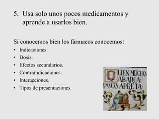 5. Usa solo unos pocos medicamentos y
aprende a usarlos bien.
Si conocemos bien los fármacos conocemos:
• Indicaciones.
• Dosis.
• Efectos secundarios.
• Contraindicaciones.
• Interacciones.
• Tipos de presentaciones.
 
