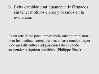 6. Evita cambiar continuamente de fármacos
sin tener motivos claros y basados en la
evidencia.
Es un arte de no poca importancia saber administrar
bien los medicamentos; pero es un arte mucho mayor
y de más dificultosa adquisición saber cuándo
suspender o siquiera omitirlos. (Philippe Pinel)
 