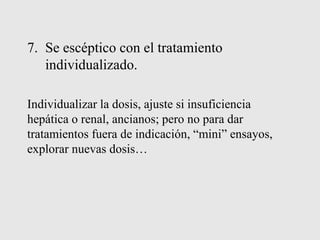 7. Se escéptico con el tratamiento
individualizado.
Individualizar la dosis, ajuste si insuficiencia
hepática o renal, ancianos; pero no para dar
tratamientos fuera de indicación, “mini” ensayos,
explorar nuevas dosis…
 