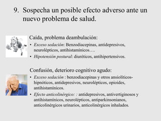 9. Sospecha un posible efecto adverso ante un
nuevo problema de salud.
Caída, problema deambulación:
• Exceso sedación: Benzodiacepinas, antidepresivos,
neurolépticos, antihistamínicos….
• Hipotensión postural: diuréticos, antihipertensivos.
Confusión, deterioro cognitivo agudo:
• Exceso sedación : benzodiacepinas y otros ansiolíticos-
hipnóticos, antidepresivos, neurolépticos, opioides,
antihistamínicos.
• Efecto anticolinérgico: : antidepresivos, antivertiginosos y
antihistamínicos, neurolépticos, antiparkinsonianos,
anticolinérgicos urinarios, anticolinérgicos inhalados.
 