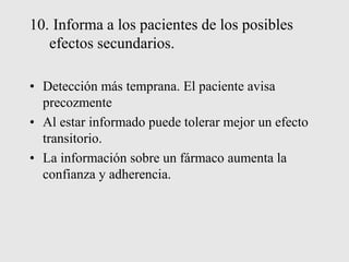 10. Informa a los pacientes de los posibles
efectos secundarios.
• Detección más temprana. El paciente avisa
precozmente
• Al estar informado puede tolerar mejor un efecto
transitorio.
• La información sobre un fármaco aumenta la
confianza y adherencia.
 