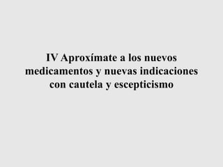 IV Aproxímate a los nuevos
medicamentos y nuevas indicaciones
con cautela y escepticismo
 