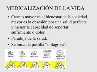 MEDICALIZACIÓN DE LA VIDA
• Cuanto mayor es el bienestar de la sociedad,
mayor es la obsesión por una salud perfecta
y menor la capacidad de soportar
sufrimiento o dolor.
• Paradoja de la salud.
• Se busca la pastilla “milagrosa”.
 