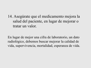 14. Asegúrate que el medicamento mejora la
salud del paciente, en lugar de mejorar o
tratar un valor.
En lugar de mejor una cifra de laboratorio, un dato
radiológico, debemos buscar mejorar la calidad de
vida, supervivencia, mortalidad, esperanza de vida.
 