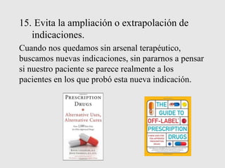 15. Evita la ampliación o extrapolación de
indicaciones.
Cuando nos quedamos sin arsenal terapéutico,
buscamos nuevas indicaciones, sin pararnos a pensar
si nuestro paciente se parece realmente a los
pacientes en los que probó esta nueva indicación.
 