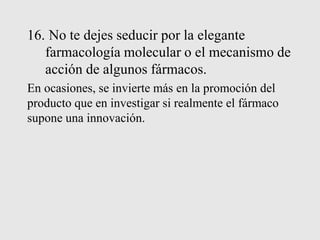 16. No te dejes seducir por la elegante
farmacología molecular o el mecanismo de
acción de algunos fármacos.
En ocasiones, se invierte más en la promoción del
producto que en investigar si realmente el fármaco
supone una innovación.
 