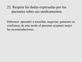 22. Respeta las dudas expresadas por los
pacientes sobre sus medicamentos.
Debemos aprender a escuchar, negociar, ganarnos su
confianza; de este modo el paciente aceptará mejor
las recomendaciones.
 