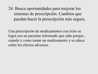 24. Busca oportunidades para mejorar los
sistemas de prescripción. Cambios que
puedan hacer la prescripción más segura.
Una prescripción de medicamentos con éxito se
logra con un paciente informado que sabe porque ,
cuando y como tomar un medicamento y se educa
sobre los efectos adversos.
 