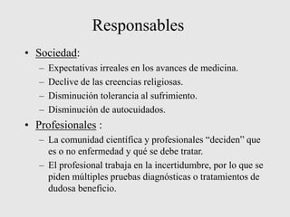 Responsables
• Sociedad:
– Expectativas irreales en los avances de medicina.
– Declive de las creencias religiosas.
– Disminución tolerancia al sufrimiento.
– Disminución de autocuidados.
• Profesionales :
– La comunidad científica y profesionales “deciden” que
es o no enfermedad y qué se debe tratar.
– El profesional trabaja en la incertidumbre, por lo que se
piden múltiples pruebas diagnósticas o tratamientos de
dudosa beneficio.
 