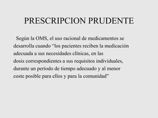 PRESCRIPCION PRUDENTE
Según la OMS, el uso racional de medicamentos se
desarrolla cuando “los pacientes reciben la medicación
adecuada a sus necesidades clínicas, en las
dosis correspondientes a sus requisitos individuales,
durante un período de tiempo adecuado y al menor
coste posible para ellos y para la comunidad”
 