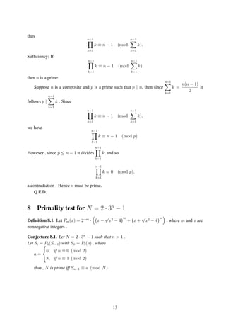 thus
n−1
k=1
k ≡ n − 1 (mod
n−1
k=1
k).
Sufﬁciency: If
n−1
k=1
k ≡ n − 1 (mod
n−1
k=1
k)
then n is a prime.
Suppose n is a composite and p is a prime such that p | n, then since
n−1
k=1
k =
n(n − 1)
2
it
follows p |
n−1
k=1
k . Since
n−1
k=1
k ≡ n − 1 (mod
n−1
k=1
k),
we have
n−1
k=1
k ≡ n − 1 (mod p).
However , since p ≤ n − 1 it divides
n−1
k=1
k, and so
n−1
k=1
k ≡ 0 (mod p),
a contradiction . Hence n must be prime.
Q.E.D.
8 Primality test for N = 2 · 3n
− 1
Deﬁnition 8.1. Let Pm(x) = 2−m
· x −
√
x2 − 4
m
+ x +
√
x2 − 4
m
, where m and x are
nonnegative integers .
Conjecture 8.1. Let N = 2 · 3n
− 1 such that n > 1 .
Let Si = P3(Si−1) with S0 = P3(a) , where
a =



6, if n ≡ 0 (mod 2)
8, if n ≡ 1 (mod 2)
thus , N is prime iff Sn−1 ≡ a (mod N)
13
 