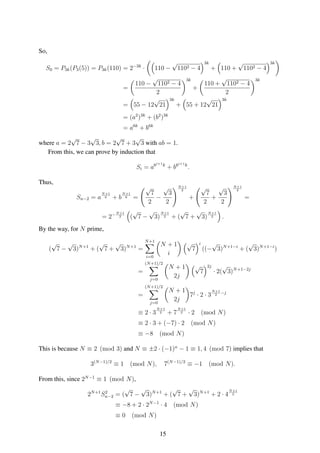 So,
S0 = P3k(P3(5)) = P3k(110) = 2−3k
· 110 −
√
1102 − 4
3k
+ 110 +
√
1102 − 4
3k
=
110 −
√
1102 − 4
2
3k
+
110 +
√
1102 − 4
2
3k
= 55 − 12
√
21
3k
+ 55 + 12
√
21
3k
= (a2
)3k
+ (b2
)3k
= a6k
+ b6k
where a = 2
√
7 − 3
√
3, b = 2
√
7 + 3
√
3 with ab = 1.
From this, we can prove by induction that
Si = a6i+1k
+ b6i+1k
.
Thus,
Sn−2 = a
N+1
6 + b
N+1
6 =
√
7
2
−
√
3
2
N+1
2
+
√
7
2
+
√
3
2
N+1
2
=
= 2−N+1
2 (
√
7 −
√
3)
N+1
2 + (
√
7 +
√
3)
N+1
2 .
By the way, for N prime,
(
√
7 −
√
3)N+1
+ (
√
7 +
√
3)N+1
=
N+1
i=0
N + 1
i
√
7
i
((−
√
3)N+1−i
+ (
√
3)N+1−i
)
=
(N+1)/2
j=0
N + 1
2j
√
7
2j
· 2(
√
3)N+1−2j
=
(N+1)/2
j=0
N + 1
2j
7j
· 2 · 3
N+1
2
−j
≡ 2 · 3
N+1
2 + 7
N+1
2 · 2 (mod N)
≡ 2 · 3 + (−7) · 2 (mod N)
≡ −8 (mod N)
This is because N ≡ 2 (mod 3) and N ≡ ±2 · (−1)n
− 1 ≡ 1, 4 (mod 7) implies that
3(N−1)/2
≡ 1 (mod N), 7(N−1)/2
≡ −1 (mod N).
From this, since 2N−1
≡ 1 (mod N),
2N+1
S2
n−2 = (
√
7 −
√
3)N+1
+ (
√
7 +
√
3)N+1
+ 2 · 4
N+1
2
≡ −8 + 2 · 2N−1
· 4 (mod N)
≡ 0 (mod N)
15
 