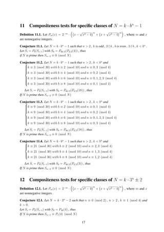 11 Compositeness tests for speciﬁc classes of N = k · bn
− 1
Deﬁnition 11.1. Let Pm(x) = 2−m
· x −
√
x2 − 4
m
+ x +
√
x2 − 4
m
, where m and x
are nonnegative integers .
Conjecture 11.1. Let N = k · bn
− 1 such that n > 2 , k is odd , 3 k , b is even , 3 b , k < bn
.
Let Si = Pb(Si−1) with S0 = Pbk/2(Pb/2(4)) , thus
if N is prime then Sn−2 ≡ 0 (mod N)
Conjecture 11.2. Let N = k · bn
− 1 such that n > 2 , k < bn
and


k ≡ 3 (mod 30) with b ≡ 2 (mod 10) and n ≡ 0, 3 (mod 4)
k ≡ 3 (mod 30) with b ≡ 4 (mod 10) and n ≡ 0, 2 (mod 4)
k ≡ 3 (mod 30) with b ≡ 6 (mod 10) and n ≡ 0, 1, 2, 3 (mod 4)
k ≡ 3 (mod 30) with b ≡ 8 (mod 10) and n ≡ 0, 1 (mod 4)
Let Si = Pb(Si−1) with S0 = Pbk/2(Pb/2(18)) , thus
If N is prime then Sn−2 ≡ 0 (mod N)
Conjecture 11.3. Let N = k · bn
− 1 such that n > 2 , k < bn
and


k ≡ 9 (mod 30) with b ≡ 2 (mod 10) and n ≡ 0, 1 (mod 4)
k ≡ 9 (mod 30) with b ≡ 4 (mod 10) and n ≡ 0, 2 (mod 4)
k ≡ 9 (mod 30) with b ≡ 6 (mod 10) and n ≡ 0, 1, 2, 3 (mod 4)
k ≡ 9 (mod 30) with b ≡ 8 (mod 10) and n ≡ 0, 3 (mod 4)
Let Si = Pb(Si−1) with S0 = Pbk/2(Pb/2(18)) , thus
If N is prime then Sn−2 ≡ 0 (mod N)
Conjecture 11.4. Let N = k · bn
− 1 such that n > 2 , k < bn
and


k ≡ 21 (mod 30) with b ≡ 2 (mod 10) and n ≡ 2, 3 (mod 4)
k ≡ 21 (mod 30) with b ≡ 4 (mod 10) and n ≡ 1, 3 (mod 4)
k ≡ 21 (mod 30) with b ≡ 8 (mod 10) and n ≡ 1, 2 (mod 4)
Let Si = Pb(Si−1) with S0 = Pbk/2(Pb/2(3)) , thus
If N is prime then Sn−2 ≡ 0 (mod N)
12 Compositeness tests for speciﬁc classes of N = k · 3n
± 2
Deﬁnition 12.1. Let Pm(x) = 2−m
· x −
√
x2 − 4
m
+ x +
√
x2 − 4
m
, where m and x
are nonnegative integers .
Conjecture 12.1. Let N = k · 3n
− 2 such that n ≡ 0 (mod 2) , n > 2 , k ≡ 1 (mod 4) and
k > 0 .
Let Si = P3(Si−1) with S0 = P3k(4) , thus
If N is prime then Sn−1 ≡ P1(4) (mod N)
17
 