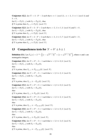 Conjecture 12.2. Let N = k · 3n
− 2 such that n ≡ 1 (mod 2) , n > 2 , k ≡ 1 (mod 4) and
k > 0 .
Let Si = P3(Si−1) with S0 = P3k(4) , thus
If N is prime then Sn−1 ≡ P3(4) (mod N)
Conjecture 12.3. Let N = k · 3n
+ 2 such that n > 2 , k ≡ 1, 3 (mod 8) and k > 0 .
Let Si = P3(Si−1) with S0 = P3k(6) , thus
If N is prime then Sn−1 ≡ P3(6) (mod N)
Conjecture 12.4. Let N = k · 3n
+ 2 such that n > 2 , k ≡ 5, 7 (mod 8) and k > 0 .
Let Si = P3(Si−1) with S0 = P3k(6) , thus
If N is prime then Sn−1 ≡ P1(6) (mod N)
13 Compositeness tests for N = bn
± b ± 1
Deﬁnition 13.1. Let Pm(x) = 2−m
· x −
√
x2 − 4
m
+ x +
√
x2 − 4
m
, where m and x are
nonnegative integers.
Conjecture 13.1. Let N = bn
− b − 1 such that n > 2, b ≡ 0, 6 (mod 8).
Let Si = Pb(Si−1) with S0 = Pb/2(6),
thus
if N is prime, then Sn−1 ≡ P(b+2)/2(6) (mod N).
Conjecture 13.2. Let N = bn
− b − 1 such that n > 2, b ≡ 2, 4 (mod 8).
Let Si = Pb(Si−1) with S0 = Pb/2(6),
thus
if N is prime, then Sn−1 ≡ −Pb/2(6) (mod N).
Conjecture 13.3. Let N = bn
+ b + 1 such that n > 2, b ≡ 0, 6 (mod 8).
Let Si = Pb(Si−1) with S0 = Pb/2(6),
thus
if N is prime, then Sn−1 ≡ Pb/2(6) (mod N).
Conjecture 13.4. Let N = bn
+ b + 1 such that n > 2, b ≡ 2, 4 (mod 8).
Let Si = Pb(Si−1) with S0 = Pb/2(6),
thus
if N is prime, then Sn−1 ≡ −P(b+2)/2(6) (mod N).
Conjecture 13.5. Let N = bn
− b + 1 such that n > 3, b ≡ 0, 2 (mod 8).
Let Si = Pb(Si−1) with S0 = Pb/2(6),
thus
if N is prime, then Sn−1 ≡ Pb/2(6) (mod N).
Conjecture 13.6. Let N = bn
− b + 1 such that n > 3, b ≡ 4, 6 (mod 8).
Let Si = Pb(Si−1) with S0 = Pb/2(6),
thus
if N is prime, then Sn−1 ≡ −P(b−2)/2(6) (mod N).
18
 