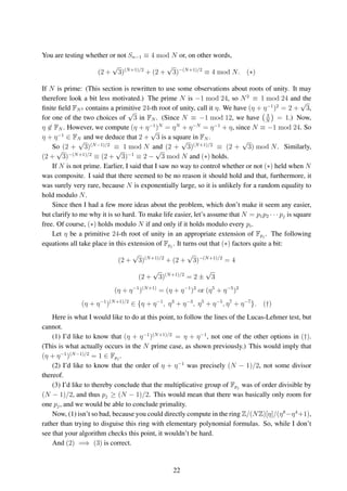 You are testing whether or not Sn−1 ≡ 4 mod N or, on other words,
(2 +
√
3)(N+1)/2
+ (2 +
√
3)−(N+1)/2
≡ 4 mod N. (∗)
If N is prime: (This section is rewritten to use some observations about roots of unity. It may
therefore look a bit less motivated.) The prime N is −1 mod 24, so N2
≡ 1 mod 24 and the
ﬁnite ﬁeld FN2 contains a primitive 24-th root of unity, call it η. We have (η + η−1
)2
= 2 +
√
3,
for one of the two choices of
√
3 in FN . (Since N ≡ −1 mod 12, we have 3
N
= 1.) Now,
η ∈ FN . However, we compute (η + η−1
)N
= ηN
+ η−N
= η−1
+ η, since N ≡ −1 mod 24. So
η + η−1
∈ FN and we deduce that 2 +
√
3 is a square in FN .
So (2 +
√
3)(N−1)/2
≡ 1 mod N and (2 +
√
3)(N+1)/2
≡ (2 +
√
3) mod N. Similarly,
(2 +
√
3)−(N+1)/2
≡ (2 +
√
3)−1
≡ 2 −
√
3 mod N and (∗) holds.
If N is not prime. Earlier, I said that I saw no way to control whether or not (∗) held when N
was composite. I said that there seemed to be no reason it should hold and that, furthermore, it
was surely very rare, because N is exponentially large, so it is unlikely for a random equality to
hold modulo N.
Since then I had a few more ideas about the problem, which don’t make it seem any easier,
but clarify to me why it is so hard. To make life easier, let’s assume that N = p1p2 · · · pj is square
free. Of course, (∗) holds modulo N if and only if it holds modulo every pi.
Let η be a primitive 24-th root of unity in an appropriate extension of Fpj
. The following
equations all take place in this extension of Fpj
. It turns out that (∗) factors quite a bit:
(2 +
√
3)(N+1)/2
+ (2 +
√
3)−(N+1)/2
= 4
(2 +
√
3)(N+1)/2
= 2 ±
√
3
(η + η−1
)(N+1)
= (η + η−1
)2
or (η5
+ η−5
)2
(η + η−1
)(N+1)/2
∈ {η + η−1
, η3
+ η−3
, η5
+ η−5
, η7
+ η−7
}. (†)
Here is what I would like to do at this point, to follow the lines of the Lucas-Lehmer test, but
cannot.
(1) I’d like to know that (η + η−1
)(N+1)/2
= η + η−1
, not one of the other options in (†).
(This is what actually occurs in the N prime case, as shown previously.) This would imply that
(η + η−1
)(N−1)/2
= 1 ∈ Fpj
.
(2) I’d like to know that the order of η + η−1
was precisely (N − 1)/2, not some divisor
thereof.
(3) I’d like to thereby conclude that the multiplicative group of Fpj
was of order divisible by
(N − 1)/2, and thus pj ≥ (N − 1)/2. This would mean that there was basically only room for
one pj, and we would be able to conclude primality.
Now, (1) isn’t so bad, because you could directly compute in the ring Z/(NZ)[η]/(η8
−η4
+1),
rather than trying to disguise this ring with elementary polynomial formulas. So, while I don’t
see that your algorithm checks this point, it wouldn’t be hard.
And (2) =⇒ (3) is correct.
22
 