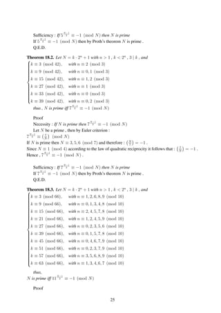 Sufﬁciency : If 5
N−1
2 ≡ −1 (mod N) then N is prime
If 5
N−1
2 ≡ −1 (mod N) then by Proth’s theorem N is prime .
Q.E.D.
Theorem 18.2. Let N = k · 2n
+ 1 with n > 1 , k < 2n
, 3 | k , and



k ≡ 3 (mod 42), with n ≡ 2 (mod 3)
k ≡ 9 (mod 42), with n ≡ 0, 1 (mod 3)
k ≡ 15 (mod 42), with n ≡ 1, 2 (mod 3)
k ≡ 27 (mod 42), with n ≡ 1 (mod 3)
k ≡ 33 (mod 42), with n ≡ 0 (mod 3)
k ≡ 39 (mod 42), with n ≡ 0, 2 (mod 3)
thus , N is prime iff 7
N−1
2 ≡ −1 (mod N)
Proof
Necessity : If N is prime then 7
N−1
2 ≡ −1 (mod N)
Let N be a prime , then by Euler criterion :
7
N−1
2 ≡ 7
N
(mod N)
If N is prime then N ≡ 3, 5, 6 (mod 7) and therefore : N
7
= −1 .
Since N ≡ 1 (mod 4) according to the law of quadratic reciprocity it follows that : 7
N
= −1 .
Hence , 7
N−1
2 ≡ −1 (mod N) .
Sufﬁciency : If 7
N−1
2 ≡ −1 (mod N) then N is prime
If 7
N−1
2 ≡ −1 (mod N) then by Proth’s theorem N is prime .
Q.E.D.
Theorem 18.3. Let N = k · 2n
+ 1 with n > 1 , k < 2n
, 3 | k , and


k ≡ 3 (mod 66), with n ≡ 1, 2, 6, 8, 9 (mod 10)
k ≡ 9 (mod 66), with n ≡ 0, 1, 3, 4, 8 (mod 10)
k ≡ 15 (mod 66), with n ≡ 2, 4, 5, 7, 8 (mod 10)
k ≡ 21 (mod 66), with n ≡ 1, 2, 4, 5, 9 (mod 10)
k ≡ 27 (mod 66), with n ≡ 0, 2, 3, 5, 6 (mod 10)
k ≡ 39 (mod 66), with n ≡ 0, 1, 5, 7, 8 (mod 10)
k ≡ 45 (mod 66), with n ≡ 0, 4, 6, 7, 9 (mod 10)
k ≡ 51 (mod 66), with n ≡ 0, 2, 3, 7, 9 (mod 10)
k ≡ 57 (mod 66), with n ≡ 3, 5, 6, 8, 9 (mod 10)
k ≡ 63 (mod 66), with n ≡ 1, 3, 4, 6, 7 (mod 10)
thus,
N is prime iff 11
N−1
2 ≡ −1 (mod N)
Proof
25
 