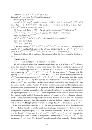 Lemma 1. (x + y)Fn
= xFn
+ yFn
(mod Fn)
Lemma 2. aFn
≡ a (mod Fn) (Fermat little theorem)
Then in group X we have :
(6+σ)Fn
≡ (6)Fn
+(σ)Fn
(mod Fn) = = 6+(2
√
15)Fn
(mod Fn) = = 6+2Fn
·15
Fn−1
2 ·
√
15
(mod Fn) = = 6+2·3
Fn−1
2 ·5
Fn−1
2 ·
√
15 (mod Fn) = = 6+2·(−1)·(−1)·
√
15 (mod Fn) =
= 6 + 2
√
15 (mod Fn) = (6 + σ) (mod Fn)
We chose σ such that ω = (6+σ)2
24
. We can use this to compute ω
Fn−1
2 in the group X :
ω
Fn−1
2 = (6+σ)Fn−1
24
Fn−1
2
= (6+σ)Fn
(6+σ)·24
Fn−1
2
≡ (6+σ)
(6+σ)·(−1)
(mod Fn) = −1 (mod Fn)
where we use fact that :
24
Fn−1
2 = (2
Fn−1
2 )3
· (3
Fn−1
2 ) ≡ (13
) · (−1) (mod Fn) = −1 (mod Fn)
So we have shown that :
ω
Fn−1
2 ≡ −1 (mod Fn)
If we write this as ω
22n
+1−1
2 = ω22n−1
= ω22n−2
· ω22n−2
≡ −1 (mod Fn) ,multiply both
sides by ¯ω22n−2
, and put both terms on the left hand side to write this as : ω22n−2
+ ¯ω22n−2
≡ 0
(mod Fn) ω22(2n−1−1)
+ ¯ω22(2n−1−1)
≡ 0 (mod Fn) ⇒ S2n−1−1 ≡ 0 (mod Fn)
Since the left hand side is an integer this means therefore that S2n−1−1 must be divisible by
22n
+ 1 .
Proof of sufﬁciency
If S2n−1−1 is divisible by 22n
+ 1 , then 22n
+ 1 is prime .
We rely on simpliﬁcation of the proof of Lucas-Lehmer test by J. W. Bruce .If 22n
+ 1 is not
prime then it must be divisible by some prime factor F less than or equal to the square root of
22n
+ 1 . From the hypothesis S2n−1−1 is divisible by 22n
+ 1 so S2n−1−1 is also multiple of F
, so we can write : ω22(2n−1−1)
+ ¯ω22(2n−1−1)
= K · F , for some integer K . We can write this
equality as : ω22n−2
+ ¯ω22n−2
= K · F Note that ω · ¯ω = 1 so we can multiply both sides by
ω22n−2
and rewrite this relation as : ω22n−1
= K · F · ω22n−2
− 1 . If we square both sides we get
: ω22n
= (K · F · ω22n−2
− 1)2
Now consider the set of numbers a + b
√
15 for integers a and b
where a + b
√
15 and c + d
√
15 are considered equivalent if a and c differ by a multiple of F , and
the same is true for b and d . There are F2
of these numbers , and addition and multiplication can
be veriﬁed to be well-deﬁned on sets of equivalent numbers. Given the element ω (considered as
representative of an equivalence class) , the associative law allows us to use exponential notation
for repeated products : ωn
= ω · ω · · · ω , where the product contains n factors and the usual rules
for exponents can be justiﬁed . Consider the sequence of elements ω, ω2
, ω3
... . Because ω has the
inverse ¯ω every element in this sequence has an inverse . So there can be at most F2
− 1 different
elements of this sequence. Thus there must be at least two different exponents where ωj
= ωk
with j < k ≤ F2
. Multiply j times by inverse of ω to get that ωk−j
= 1 with 1 ≤ k −j ≤ F2
−1
. So we have proven that ω satisﬁes ωn
= 1 for some positive exponent n less than or equal to
F2
− 1 . Deﬁne the order of ω to be smallest positive integer d such that ωd
= 1 . So if n is any
other positive integer satisfying ωn
= 1 then n must be multiple of d . Write n = q · d + r with
r < d . Then if r = 0 we have 1 = ωn
= ωq·d+r
= (ωd
)q
· ωr
= 1q
· ωr
= ωr
contradicting
the minimality of d so r = 0 and n is multiple of d . The relation ω22n
= (K · F · ω22n−2
− 1)2
shows that ω22n
≡ 1 (mod F) . So that 22n
must be multiple of the order of ω . But the relation
27
 