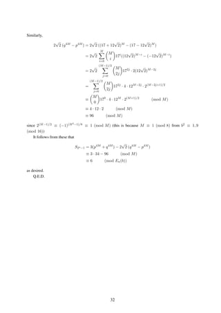 Similarly,
2
√
2 (q4M
− p4M
) = 2
√
2 ((17 + 12
√
2)M
− (17 − 12
√
2)M
)
= 2
√
2
M
i=0
M
i
17i
((12
√
2)M−i
− (−12
√
2)M−i
)
= 2
√
2
(M−1)/2
j=0
M
2j
172j
· 2(12
√
2)M−2j
=
(M−1)/2
j=0
M
2j
172j
· 4 · 12M−2j
· 2(M−2j+1)/2
≡
M
0
170
· 4 · 12M
· 2(M+1)/2
(mod M)
≡ 4 · 12 · 2 (mod M)
≡ 96 (mod M)
since 2(M−1)/2 ≡ (−1)(M2−1)/8 ≡ 1 (mod M) (this is because M ≡ 1 (mod 8) from b2 ≡ 1, 9
(mod 16))
It follows from these that
S2n−1 = 3(p4M
+ q4M
) − 2
√
2 (q4M
− p4M
)
≡ 3 · 34 − 96 (mod M)
≡ 6 (mod En(b))
as desired.
Q.E.D.
32
 