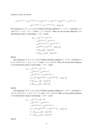 To prove (5)(6), we can use
p(j+1)(N+2i−1)
+ q(j+1)(N+2i−1)
≡ pj(N+2i−1)
+ qj(N+2i−1)
pN+2i−1
+ qN+2i−1
−
− p(j−1)(N+2i−1)
+ q(j−1)(N+2i−1)
(mod N)
For conjecture 1.1, N ≡ ±1 (mod 8) follows from the conditions N = k · bn
− c such that b ≡ 0
(mod 2), n > bc, k > 0, c > 0 and c ≡ 1, 7 (mod 8). Then, we can say that conjecture 1.1 is
true because using (5) and setting c = 2d − 1 gives
Sn−1 = pbn+1k/2
+ qbn+1k/2
= p(b/2)(N+c)
+ q(b/2)(N+c)
= p(b/2)(N+2d−1)
+ q(b/2)(N+2d−1)
≡ p2·d·(b/2)
+ q2·d·(b/2)
(mod N)
≡ P(b/2)·d(6) (mod N)
≡ P(b/2)· c/2 (6) (mod N)
Q.E.D.
For conjecture 1.2, N ≡ 3, 5 (mod 8) follows from the conditions N = k·bn
−c such that b ≡
0, 4, 8 (mod 12), n > bc, k > 0, c > 0, and c ≡ 3, 5 (mod 8). Then, we can say that conjecture
1.2 is true because using (6) and setting c = 2d − 1 gives
Sn−1 = pbn+1k/2
+ qbn+1k/2
= p(b/2)(N+c)
+ q(b/2)(N+c)
= p(b/2)(N+2d−1)
+ q(b/2)(N+2d−1)
≡ (−1)b/2
p(b/2)·(2d−2)
+ q(b/2)·(2d−2)
(mod N)
≡ P(b/2)·(d−1)(6) (mod N)
≡ P(b/2)· c/2 (6) (mod N)
Q.E.D.
For conjecture 1.3, N ≡ 3, 5 (mod 8) follows from the conditions N = k·bn
−c such that b ≡
2, 6, 10 (mod 12), n > bc, k > 0, c > 0 , and c ≡ 3, 5 (mod 8). Then, we can say that conjecture
1.3 is true because using (6) and setting c = 2d − 1 gives
Sn−1 = pbn+1k/2
+ qbn+1k/2
= p(b/2)(N+c)
+ q(b/2)(N+c)
= p(b/2)(N+2d−1)
+ q(b/2)(N+2d−1)
≡ (−1)b/2
p(b/2)·(2d−2)
+ q(b/2)·(2d−2)
(mod N)
≡ −P(b/2)·(d−1)(6) (mod N)
≡ −P(b/2)· c/2 (6) (mod N)
Q.E.D.
4
 