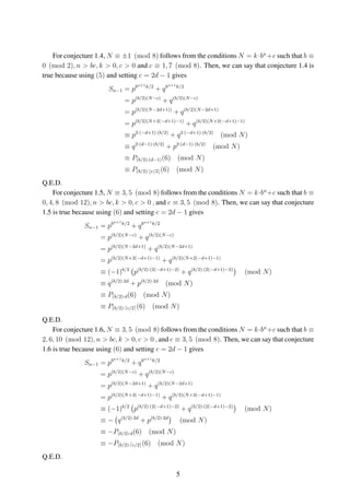 For conjecture 1.4, N ≡ ±1 (mod 8) follows from the conditions N = k·bn
+c such that b ≡
0 (mod 2), n > bc, k > 0, c > 0 and c ≡ 1, 7 (mod 8). Then, we can say that conjecture 1.4 is
true because using (5) and setting c = 2d − 1 gives
Sn−1 = pbn+1k/2
+ qbn+1k/2
= p(b/2)(N−c)
+ q(b/2)(N−c)
= p(b/2)(N−2d+1))
+ q(b/2)(N−2d+1)
= p(b/2)(N+2(−d+1)−1)
+ q(b/2)(N+2(−d+1)−1)
≡ p2·(−d+1)·(b/2)
+ q2·(−d+1)·(b/2)
(mod N)
≡ q2·(d−1)·(b/2)
+ p2·(d−1)·(b/2)
(mod N)
≡ P(b/2)·(d−1)(6) (mod N)
≡ P(b/2)· c/2 (6) (mod N)
Q.E.D.
For conjecture 1.5, N ≡ 3, 5 (mod 8) follows from the conditions N = k·bn
+c such that b ≡
0, 4, 8 (mod 12), n > bc, k > 0, c > 0 , and c ≡ 3, 5 (mod 8). Then, we can say that conjecture
1.5 is true because using (6) and setting c = 2d − 1 gives
Sn−1 = pbn+1k/2
+ qbn+1k/2
= p(b/2)(N−c)
+ q(b/2)(N−c)
= p(b/2)(N−2d+1)
+ q(b/2)(N−2d+1)
= p(b/2)(N+2(−d+1)−1)
+ q(b/2)(N+2(−d+1)−1)
≡ (−1)b/2
p(b/2)·(2(−d+1)−2)
+ q(b/2)·(2(−d+1)−2)
(mod N)
≡ q(b/2)·2d
+ p(b/2)·2d
(mod N)
≡ P(b/2)·d(6) (mod N)
≡ P(b/2)· c/2 (6) (mod N)
Q.E.D.
For conjecture 1.6, N ≡ 3, 5 (mod 8) follows from the conditions N = k·bn
+c such that b ≡
2, 6, 10 (mod 12), n > bc, k > 0, c > 0 , and c ≡ 3, 5 (mod 8). Then, we can say that conjecture
1.6 is true because using (6) and setting c = 2d − 1 gives
Sn−1 = pbn+1k/2
+ qbn+1k/2
= p(b/2)(N−c)
+ q(b/2)(N−c)
= p(b/2)(N−2d+1)
+ q(b/2)(N−2d+1)
= p(b/2)(N+2(−d+1)−1)
+ q(b/2)(N+2(−d+1)−1)
≡ (−1)b/2
p(b/2)·(2(−d+1)−2)
+ q(b/2)·(2(−d+1)−2)
(mod N)
≡ − q(b/2)·2d
+ p(b/2)·2d
(mod N)
≡ −P(b/2)·d(6) (mod N)
≡ −P(b/2)· c/2 (6) (mod N)
Q.E.D.
5
 