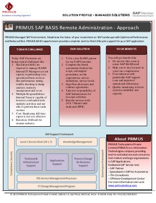 We believe in Excelling Together!!!                        SOLUTION PROFILE • MANAGED SOLUTIONS



                PRIMUS SAP BASIS Remote Administration - Approach
   PRIMUS Managed SAP Environment, Maximizes the Value of your investment on SAP Landscape with Optimized Performance
   and Reduced Risk. PRIMUS BASIS experts team provides complete start-to-finish lifecycle support for your SAP application.

                 TODAYS CHALLANGE                                 OUR SOLUTION                                YOUR BENEFITS


           Today SAP Customers are                        1. To be a true BASIS partner               You will get benefits like
           facing typical challenges like                    for our SAP Customer.                    1. No need to hire, train or
           1. Specialized skills are                      2. Complete the Initial                        retain SAP BASIS staff.
               required to manage BASIS:                     assessment, finalize the                 2. Help you to stay focused on
               Internal IT Managers are not                  scope, and support                          your core competencies.
               experts in performing very                    procedures, set the                      3. Cost reduction with
               specialized basis services                    expectations, service                       predictable SAP support
               like performance tuning,                      definitions, service levels.                costs and improved
               trouble shooting or dump                   3. Sign Non-disclosure and                     operational efficiencies.
               analysis, memory                              contract agreements.                     4. Quality monitoring to boost
               management and so on.                      4. Takeover responsibility of                  system availability and
           2. Multiple Responsibilities:                     SAP Infrastructure for                      capacity.
               Internal Team is capable of                   in-scope activities.
               however overloaded with                    5. Run the services with
               multiple activities and not                   24 X 7 Model with
               able to perform these tasks                   dedicated SPOC.
               on time.
           3. Cost: Employing full time
               expert is not cost effective.
           4. Retention: Difficult for
               domain industry.




                                                                                                             About PRIMUS
                                                                                                       PRIMUS Techsystems Private
                                                                                                       Limited (PRIMUS) is a Information
                                                                                                       Technologies company providing
                                                                                                       end-to-end solutions and services to
                                                                                                       mid-market and large organizations
                                                                                                       in SAP Applications.
                                                                                                       Dedicated SAP Service Line:
                                                                                                       – SAP Partner
                                                                                                       - Specialized in SAP for Automotive
                                                                                                       – 70+ Consultants
                                                                                                       – Offshore Development Center
                                                                                                       For more information visit us at
                                                                                                       www.primustechsys.com


          © 2012 PRIMUS Techsystems Private Limited, Address: 4, Jijai Plaza, Kothrud, Pune - 411038. India Tel. +91 (20) 25363592
 