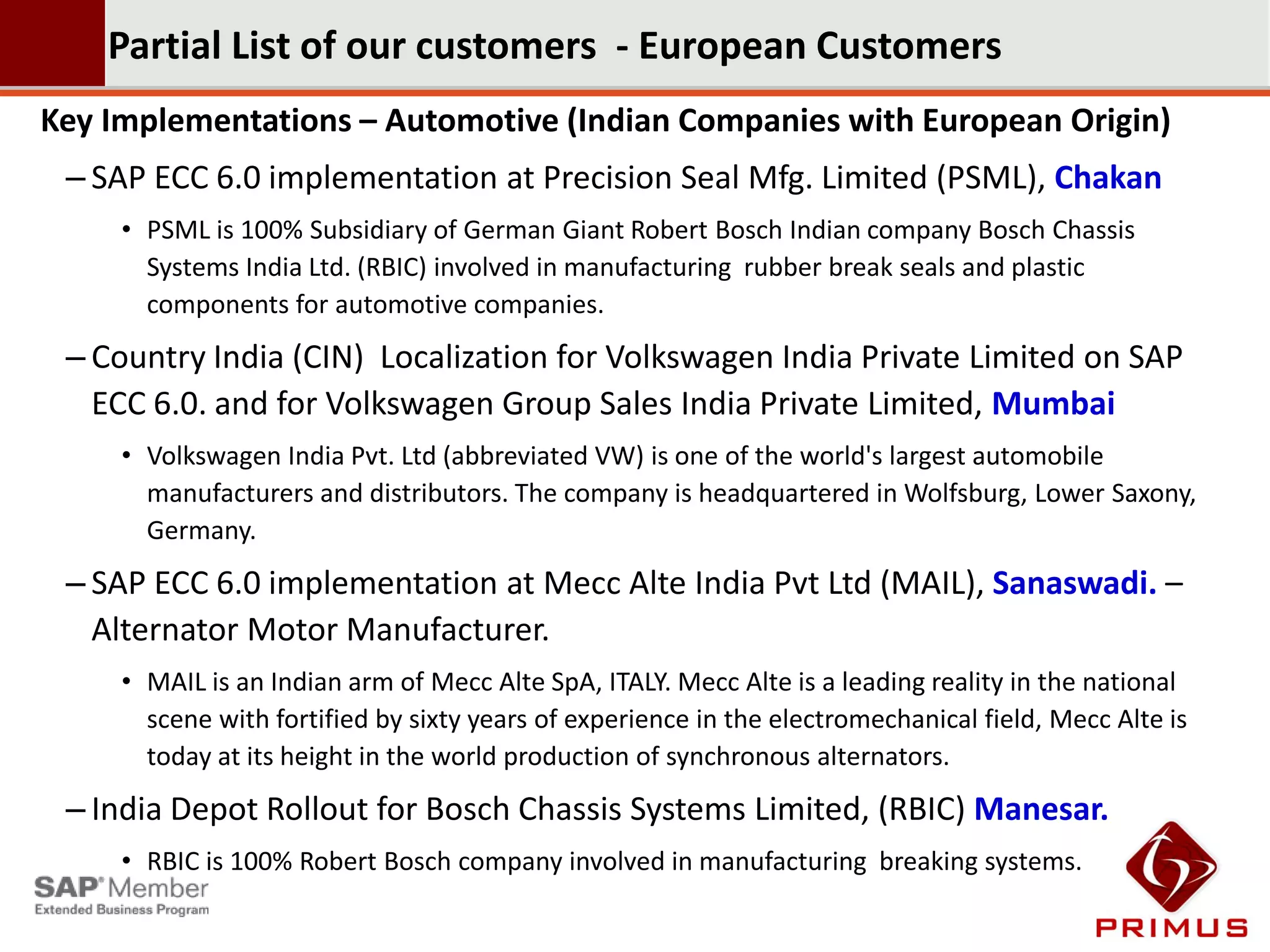 Partial List of our customers - European Customers
Key Implementations – Automotive (Indian Companies with European Origin)
 – SAP ECC 6.0 implementation at Precision Seal Mfg. Limited (PSML), Chakan
     • PSML is 100% Subsidiary of German Giant Robert Bosch Indian company Bosch Chassis
       Systems India Ltd. (RBIC) involved in manufacturing rubber break seals and plastic
       components for automotive companies.
 – Country India (CIN) Localization for Volkswagen India Private Limited on SAP
   ECC 6.0. and for Volkswagen Group Sales India Private Limited, Mumbai
     • Volkswagen India Pvt. Ltd (abbreviated VW) is one of the world's largest automobile
       manufacturers and distributors. The company is headquartered in Wolfsburg, Lower Saxony,
       Germany.
 – SAP ECC 6.0 implementation at Mecc Alte India Pvt Ltd (MAIL), Sanaswadi. –
   Alternator Motor Manufacturer.
     • MAIL is an Indian arm of Mecc Alte SpA, ITALY. Mecc Alte is a leading reality in the national
       scene with fortified by sixty years of experience in the electromechanical field, Mecc Alte is
       today at its height in the world production of synchronous alternators.
 – India Depot Rollout for Bosch Chassis Systems Limited, (RBIC) Manesar.
     • RBIC is 100% Robert Bosch company involved in manufacturing breaking systems.
 