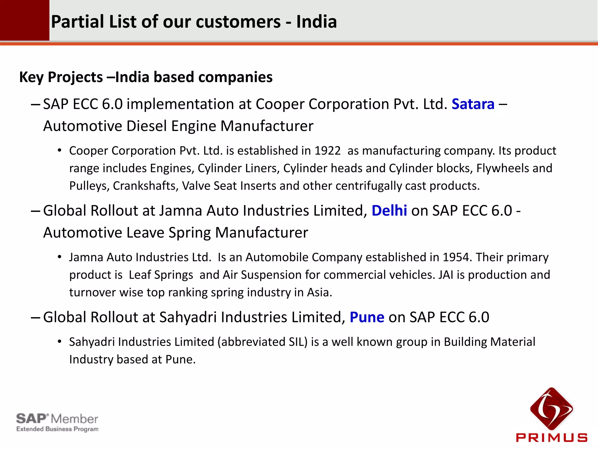 Partial List of our customers - India

Key Projects –India based companies
 – SAP ECC 6.0 implementation at Cooper Corporation Pvt. Ltd. Satara –
   Automotive Diesel Engine Manufacturer
     • Cooper Corporation Pvt. Ltd. is established in 1922 as manufacturing company. Its product
       range includes Engines, Cylinder Liners, Cylinder heads and Cylinder blocks, Flywheels and
       Pulleys, Crankshafts, Valve Seat Inserts and other centrifugally cast products.
 – Global Rollout at Jamna Auto Industries Limited, Delhi on SAP ECC 6.0 -
   Automotive Leave Spring Manufacturer
     • Jamna Auto Industries Ltd. Is an Automobile Company established in 1954. Their primary
       product is Leaf Springs and Air Suspension for commercial vehicles. JAI is production and
       turnover wise top ranking spring industry in Asia.
 – Global Rollout at Sahyadri Industries Limited, Pune on SAP ECC 6.0
     • Sahyadri Industries Limited (abbreviated SIL) is a well known group in Building Material
       Industry based at Pune.
 