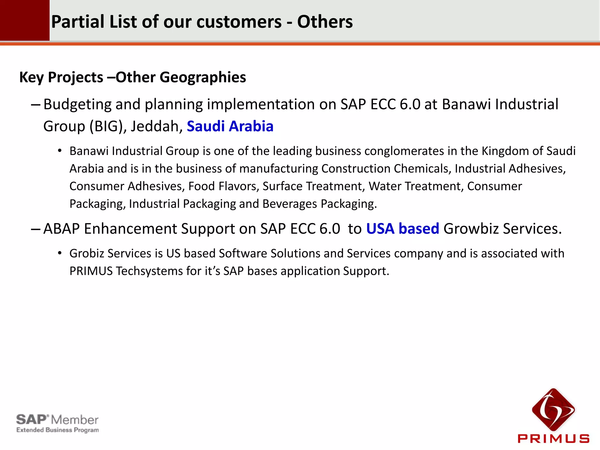 Partial List of our customers - Others

Key Projects –Other Geographies
 – Budgeting and planning implementation on SAP ECC 6.0 at Banawi Industrial
   Group (BIG), Jeddah, Saudi Arabia
     • Banawi Industrial Group is one of the leading business conglomerates in the Kingdom of Saudi
       Arabia and is in the business of manufacturing Construction Chemicals, Industrial Adhesives,
       Consumer Adhesives, Food Flavors, Surface Treatment, Water Treatment, Consumer
       Packaging, Industrial Packaging and Beverages Packaging.
 – ABAP Enhancement Support on SAP ECC 6.0 to USA based Growbiz Services.
     • Grobiz Services is US based Software Solutions and Services company and is associated with
       PRIMUS Techsystems for it’s SAP bases application Support.
 