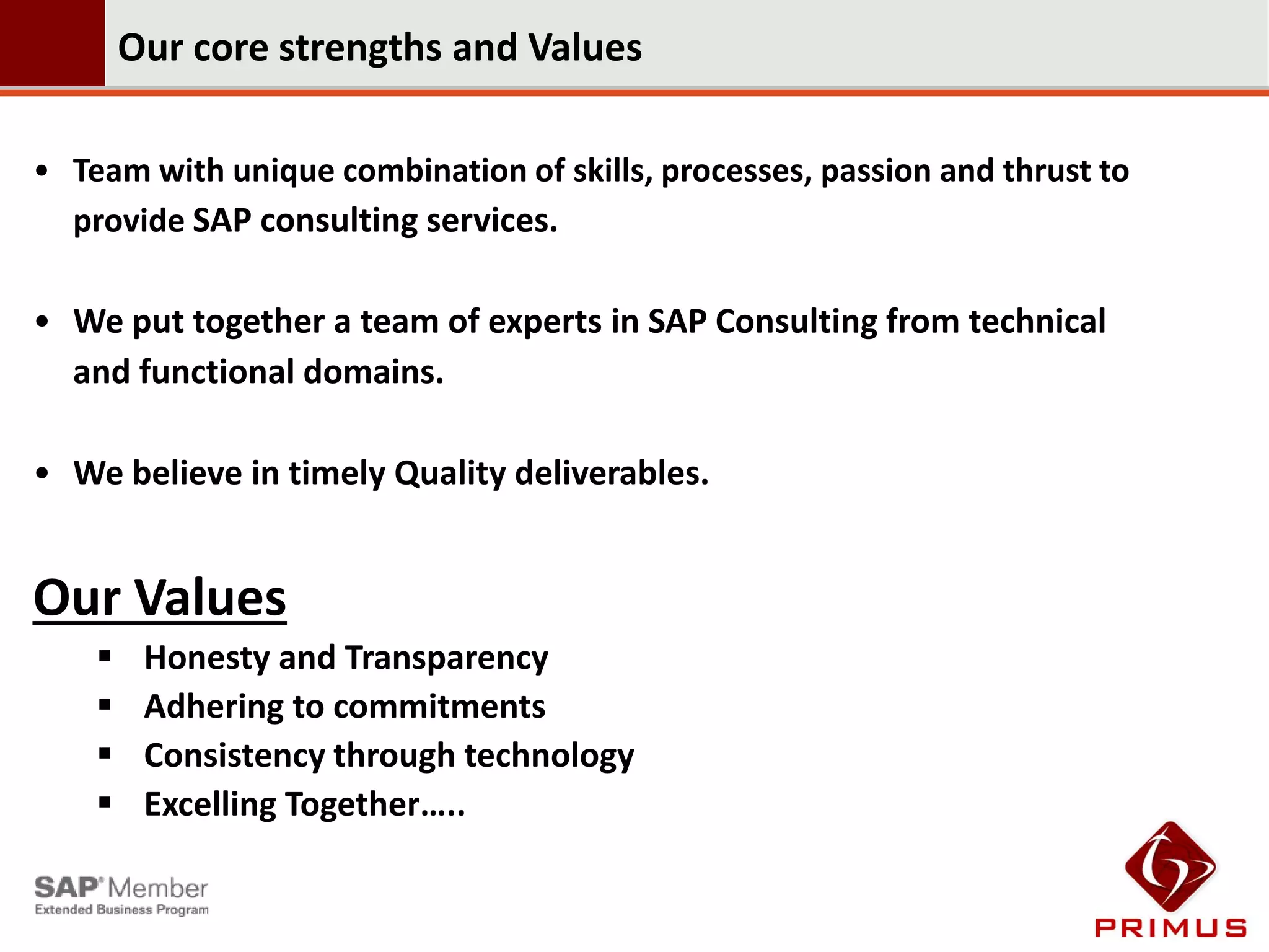 Our core strengths and Values

• Team with unique combination of skills, processes, passion and thrust to
  provide SAP consulting services.

• We put together a team of experts in SAP Consulting from technical
  and functional domains.

• We believe in timely Quality deliverables.


Our Values
        Honesty and Transparency
        Adhering to commitments
        Consistency through technology
        Excelling Together…..
 