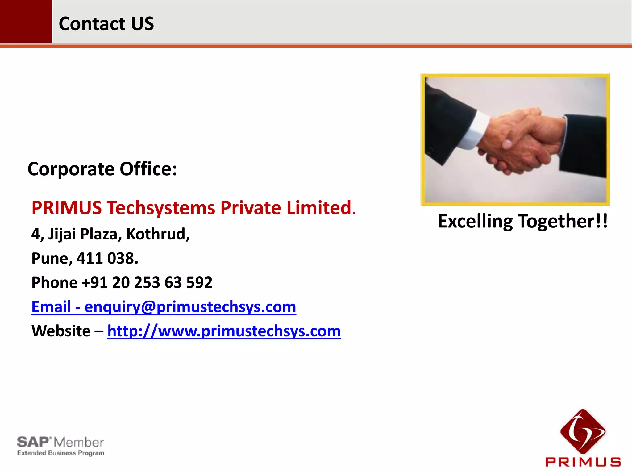 Contact US




Corporate Office:
PRIMUS Techsystems Private Limited.
                                         Excelling Together!!
4, Jijai Plaza, Kothrud,
Pune, 411 038.
Phone +91 20 253 63 592
Email - enquiry@primustechsys.com
Website – http://www.primustechsys.com
 