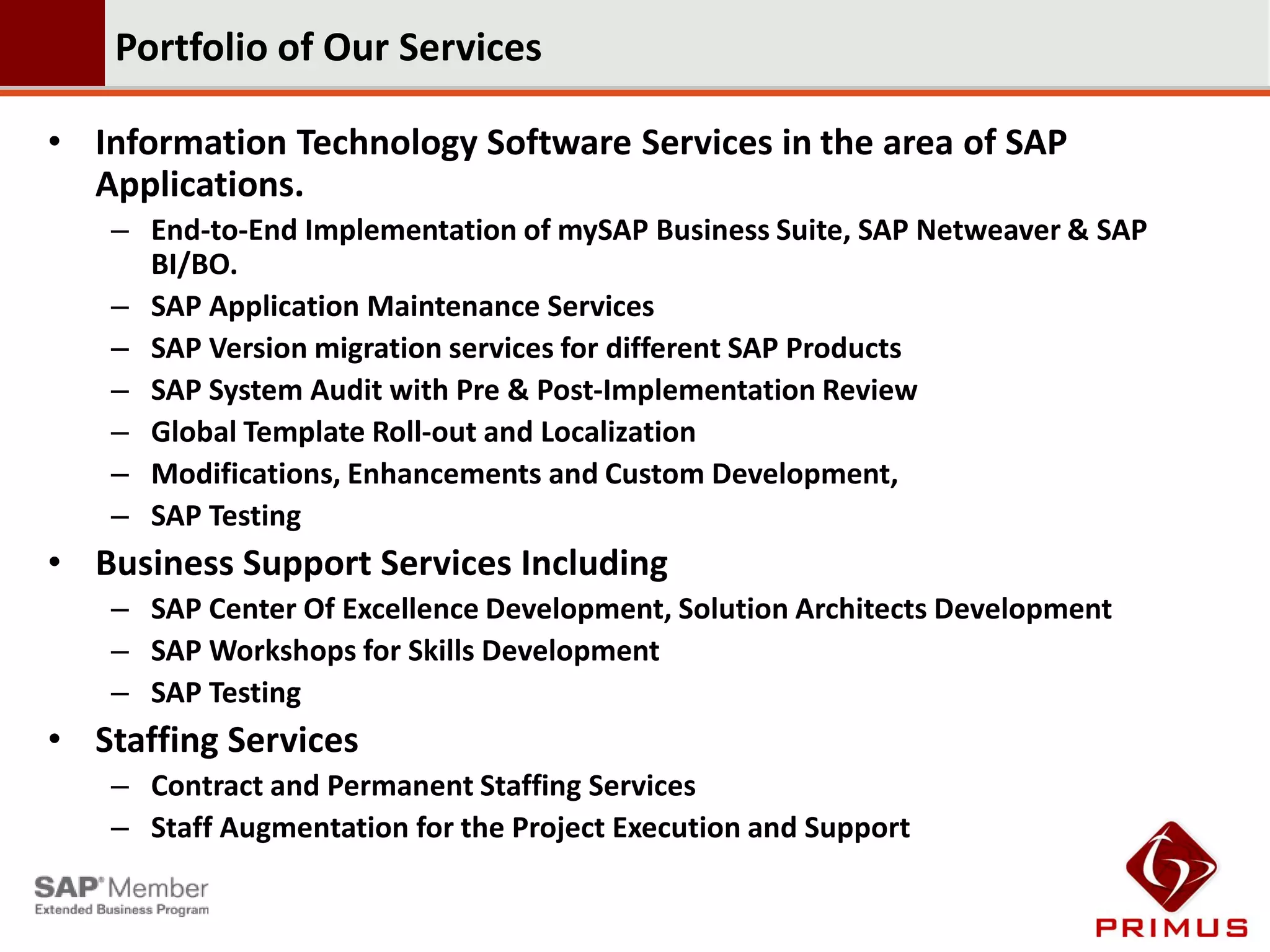Portfolio of Our Services

• Information Technology Software Services in the area of SAP
  Applications.
   – End-to-End Implementation of mySAP Business Suite, SAP Netweaver & SAP
     BI/BO.
   – SAP Application Maintenance Services
   – SAP Version migration services for different SAP Products
   – SAP System Audit with Pre & Post-Implementation Review
   – Global Template Roll-out and Localization
   – Modifications, Enhancements and Custom Development,
   – SAP Testing
• Business Support Services Including
   – SAP Center Of Excellence Development, Solution Architects Development
   – SAP Workshops for Skills Development
   – SAP Testing
• Staffing Services
   – Contract and Permanent Staffing Services
   – Staff Augmentation for the Project Execution and Support
 