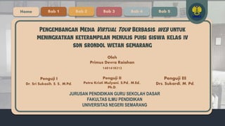 Oleh
Primus Devra Raiahan
1401418212
Pengembangan Media Virtual Tour Berbasis web untuk
meningkatkan keterampilan menulis puisi siswa kelas iv
sdn srondol wetan semarang
Penguji I
Dr. Sri Sukasih, S. S., M.Pd.
Home Bab 1 Bab 2 Bab 3 Bab 4 Bab 5
Penguji II
Petra Kristi Mulyani, S.Pd., M.Ed.,
Ph.D.
Penguji III
Drs. Sukardi, M. Pd.
JURUSAN PENDIDIKAN GURU SEKOLAH DASAR
FAKULTAS ILMU PENDIDIKAN
UNIVERSITAS NEGERI SEMARANG
 