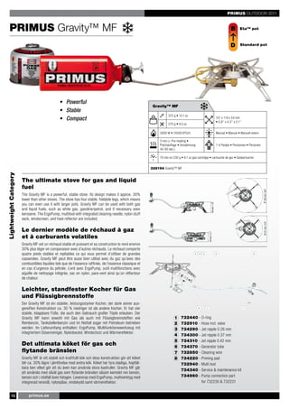 PRIMUS OUTDOOR 2011


    PRIMUS Gravity™ MF                                                                                                                                                                     B       Eta™ pot



                                                                                                                                                                                           D       Standard pot




                                                • Powerful
                                                                                                           Gravity™ MF
                                                • Stable
                                                                                                                     372 g • 13.1 oz
                                                • Compact                                                                                                                     151 x 110 x 54 mm
                                                                                                                                                                              • 5.9’’ x 4.3’’ x 2.1’’
                                                                                                                     270 g • 9.5 oz

                                                                                                               3000 W • 10500 BTU/h                                           Manual • Manuel • Manuell extern

                                                                                                               3 min (+ Pre-heating •
                                                                                                               Préchauffage • Vorwärmung                                      1-4 People • Personnes • Personen
                                                                                                               45-60 sec.)




                                                                                                                                                                                                                  64 mm / 1.8’’
                                                                                                               70 min on 230 g • 8.1 oz gas cartridge • cartouche de gaz • Gaskartusche


                                                                                                          328194 Gravity™ MF
Lightweight Category




                       The ultimate stove for gas and liquid
                       fuel




                                                                                                                                                                                                                    Ø 203 mm / mm / 2.1’’
                                                                                                                                                                                                                           54 8.0’’
                       The Gravity MF is a powerful, stable stove. Its design makes it approx. 30%
                       lower than other stoves. The stove has four stable, foldable legs, which means
                       you can even use it with larger pots. Gravity MF can be used with both gas
                                                                                                                                                            64 mm / 1.8’’
                       and liquid fuels, such as white gas, gasoline/petrol, and if necessary even
                       kerosene. The ErgoPump, multitool with integrated cleaning needle, nylon stuff
                       sack, windscreen, and heat reflector are included.




                                                                                                                                                                                                                         Ø 151 mm / 5.9’’
                       Le dernier modèle de réchaud à gaz
                                                                                                                                                              54 mm / 2.1’’




                       et à carburants volatiles
                                                                                                                                                    Ø 203 mm / 8.0’’




                       Gravity MF est un réchaud stable et puissant et sa construction le rend environ
                       30% plus léger en comparaison avec d’autres réchauds. Le réchaud comporte
                       quatre pieds stables et repliables ce qui vous permet d’utiliser de grandes
                       casseroles. Gravity MF peut être aussi bien utilisé avec du gaz qu’avec des
                       combustibles liquides tels que de l’essence raffinée, de l’essence classique et
                       en cas d’urgence du pétrole. Livré avec ErgoPump, outil multifonctions avec
                                                                                                                                                       Ø 151 mm / 5.9’’




                       aiguille de nettoyage intégrée, sac en nylon, pare-vent ainsi qu’un réflecteur
                       de chaleur.

                       Leichter, standfester Kocher für Gas
                       und Flüssigbrennstoffe
                       Der Gravity MF ist ein stabiler, leistungsstarker Kocher, der dank seiner aus-
                       gereiften Konstruktion ca. 30 % niedriger ist als andere Kocher. Er hat vier
                       stabile, klappbare Füße, die auch den Gebrauch großer Töpfe erlauben. Der
                       Gravity MF kann sowohl mit Gas als auch mit Flüssigbrennstoffen wie                                1    732440 - O-ring
                       Reinbenzin, Tankstellenbenzin und im Notfall sogar mit Petroleum betrieben                         2    732910 - Hose incl. valve
                       werden. Im Lieferumfang enthalten: ErgoPump, Multifunktionswerkzeug mit                            3    734290 - Jet nipple 0.26 mm
                       integriertem Düsenreiniger, Nylonbeutel, Windschutz und Wärmereflektor.
                                                                                                                          4    734300 - Jet nipple 0.37 mm
                                                                                                                          5    734310 - Jet nipple 0.42 mm
                       Det ultimata köket för gas och                                                                     6    734370 - Generator tube
                       flytande bränslen                                                                                  7    732850 - Cleaning wire
                       Gravity MF är ett stabilt och kraftfullt kök och dess konstruktion gör att köket                   8    734220 - Priming pad
                       blir ca. 30% lägre i jämförelse med andra kök. Köket har fyra stadiga, hopfäll-                         732940 - Multi tool
                       bara ben vilket gör att du även kan använda stora kastruller. Gravity MF går
                                                                                                                               734340 - Service & maintenance kit
                       att använda med såväl gas som flytande bränslen såsom kemiskt ren bensin,
                       bensin och i nödfall även fotogen. Levereras med ErgoPump, multiverktyg med                             734960 - Pump connection part
                       integrerad rensnål, nylonpåse, vindskydd samt värmereflektor.                                                    for 732230 & 732231


        16                 primus.se
 
