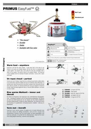 PRIMUS OUTDOOR 2011


  PRIMUS EasyFuel™
                                                                                                                                                                                   B       Eta™ pot



                                                                                                                                                                                   D       Standard pot




                                     •   “The classic”
                                     •   Durable
                                                                                                   EasyFuel™
                                     •   Stable
                                                                                                        385 g • 13.6 oz (Duo)                                           160 x 85 x 88 mm
                                     •   Available with Duo valve                                       346 g • 12.2 oz                                                 • 6.3’’ x 3.4’’ x 3.5’’
                                                                                                                                                                        Piezoelectric • Piézoélectrique
                                                                                                        3000 W • 10500 BTU/h
                                                                                                                                                                        • Piezozündung

                                                                                                        3 min                                                           1-4 People • Personnes • Personen


                                                                                                        70 min on 230 g • 8.1 oz gas cartridge • cartouche de gaz • Gaskartusche
Duo Category




                                                                                                                                                                                                                      88 mm / 3.46"
                                                                                                  327743 EasyFuel™ Duo - with piezo ignition
                                                                            Pat. EU 484944-0001   327793 EasyFuel™ - with piezo ignition


               Warm food – anywhere
               EasyFuel is all that the name implies - a gas stove that is very easy to use




                                                                                                                                                                                                                    Ø 201 mm / 7.91"
               thanks to its sturdy and reliable design, and the fact that it is equipped with




                                                                                                                                                                                                          88 mm /
               a piezo igniter. The version with a Duo valve fits most gas cartridges with a




                                                                                                                                                                                                                      3.46"
                                                                                                                                                        88 mm / 3.46"




               valve on the market. The perfect stove for the global traveler. The EasyFuel
               is also available with the standard threaded connection. Comes with a nylon
               stuff sack.




                                                                                                                                                                                                          Ø 85 mm /
                                                                                                                                                                                                            3.35"
               Un repas chaud – partout
                                                                                                                                                     Ø 201 mm / 7.91"




               Comme son nom l’indique, EasyFuel est un réchaud à gaz facile à utiliser grâce
                                                                                                                                           88 mm /
                                                                                                                                                         3.46"




               à sa construction robuste et fiable ainsi qu’à son allumeur piézo-électrique. La
               variante avec valve Duo permet de raccorder la plupart des cartouches de gaz
               avec valve du marché. Un réchaud parfait pour ceux qui voyagent à travers le
               monde. EasyFuel existe également avec un raccord fileté classique. Livré avec
                                                                                                                                           Ø 85 mm /




               un sac en nylon.
                                                                                                                                             3.35"




                                                                                                                                     1    732440 - O-ring for 327793
                                                                                                                                     2    734380 - Piezo igniter
               Eine warme Mahlzeit – immer und
                                                                                                                                     3    721360 - Hose incl. valve for 327793
               überall                                                                                                               4    732000 - Jet nipple 0.40 mm
               Der Name ist Programm: Der EasyFuel ist ein unkomplizierter Flüssiggasko-                                             5    733790 - O-rings for 327743
               cher – zuverlässig, praktisch und mit Piezozündung ausgestattet. Die Version
               mit dem Duo-Ventil eignet sich für die meisten auf dem Markt erhältlichen
               Schraub-Gaskartuschen. Perfekt für jeden Globetrotter. Der EasyFuel ist auch
               mit Anschluss für gewöhnliche Schraubkartuschen erhältlich. Lieferung im
               Nylonbeutel.

               Varm mat – överallt
               EasyFuel är som namnet antyder ett gaskök som är mycket lättanvänt tack
               vare dess robusta och pålitliga konstruktion, samt att det är utrustat med
               piezotändning. Varianten med Duo-ventil passar de flesta gasbehållare med
               ventil på marknaden. Ett perfekt kök för världsresenären. EasyFuel finns även
               med vanlig gängad anslutning. Levereras med nylonpåse.




    18             primus.se
 