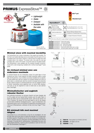 PRIMUS OUTDOOR 2011


   PRIMUS ExpressStove™
                                                                                                                                                                                         A      Eta™ pot

                                                                           •   Lightweight
                                                                           •   Stable                                                                                                   C       Standard pot

                                                                           •   Compact                        ExpressStove™
                                                                           •   Available with                       82 g • 2.9 oz
                                                                               Duo valve                            96 g • 3.3 oz
                                                                                                                    124 g • 4.4 oz (Duo)
                                                                                                                                                                                   87 x 40 x 83 mm • 3.4’’ x 1.6’’ x 3.3’’
                                                                                                                                                                                   110 x 40 x 83 mm • 4.3’’ x 1.6’’ x 3.3’’
                                                                                                                    138 g • 4.7 oz (Duo)
                                                                                                                                                                                   Manual • Manuel • Manuell extern
                                                                                                                    2600 W • 8900 BTU/h
                                                                                                                                                                                   Piezoelectric • Piézoélectrique • Piezozündung

                                                                                                                    3.15 min                                                       1-2 People • Personnes • Personen


                                                                                                                    85 min on 230 g • 8.1 oz gas cartridge • cartouche de gaz • Gaskartusche




                                                                                                                                                                                                                                     170 mm / 6.7"
                                                                                                             321484 ExpressStove™ - without piezo ignition
                                                                                                             321483 ExpressStove™ - with piezo ignition
                                                                                                             321444 ExpressStove™ Duo - without piezo ignition
                                                                                                             321443 ExpressStove™ Duo - with piezo ignition
                                                                                      Pat. US 7 137 810      321474 ExpressStove™ - without piezo ignition (blister pack, non EU)
                                                                                      Pat. EU 484944-0001    321473 ExpressStove™ - with piezo ignition (blister pack, non EU)



                       Minimal stove with maximal durability
                       The ExpressStove has a unique combination of low weight and durability. The
Lightweight Category




                       fact that it can handle really large pots at a low weight of just 82 grams (2.9 oz)




                                                                                                                                                170 mm / 6.7"




                                                                                                                                                                                                                                     Ø 131mm / 5.15"
                       is excellent proof of the stove’s capacity. A natural choice for people who need
                       a durable stove in the outdoors. The version with a Duo valve fits most gas
                       cartridges with a valve on the market. The perfect stove for the global traveler.
                       The ExpressStove is also available with the standard threaded connection.
                       Comes with a nylon storage bag. Available with or without EasyTrigger™ piezo




                                                                                                                                                                                                                      87 mm / 3.4"
                       igniter.

                       Un réchaud minimal avec une
                       endurance maximale
                                                                                                                                             Ø 131mm /mm / 3.4"




                       Le réchaud Express est une combinaison unique d’un poids léger et d’une
                                                                                                                                                   87 5.15"




                                                                                                                                                                                                                                          Ø 40 mm /1.57"
                       résistance aux chocs. Il peut supporter de larges casseroles malgré un poids
                       léger de 82 grammes, ce qui constitue une preuve excellente de sa capacité.
                       Un choix évident pour celui qui a besoin d’un réchaud résistant aux chocs en
                       pleine nature. La variante avec valve Duo convient à la plupart des cartouches
                       de gaz à valve du marché. Un réchaud parfait pour ceux qui voyagent à travers
                                                                                                                                                                  Ø 40 mm /1.57"




                       le monde. ExpressStove existe également avec un raccord fileté classique.
                       Livré avec un sac de rangement en nylon et existe avec ou sans allumeur
                       piézo, EasyTrigger.

                       Minimalistischer und zugleich
                       robuster Kocher
                       Eine großartige Kombination von geringem Gewicht und hoher Stabilität. Mit
                       nur 82 g eignet sich der Express-Stove trotzdem auch für große Töpfe. Er
                       eignet sich daher auch für anspruchsvolle Touren „weit ab vom Schuss“ für
                       1 bis 2 Personen. Die Version mit Duo-Ventil eignet er sich für die meisten
                       auf dem Markt erhältlichen Ventilgaskartuschen – super für Globetrotter. Den
                       ExpressStove gibt es auch mit Anschluss für gewöhnliche Schraubkartuschen.
                       Lieferung mit Nylonpacksack, wahlweise mit oder ohne Easy-Trigger™ Piezo-
                       zünder.

                       Ett minimalt kök med maximal
                       tålighet
                       Expressköket har en unik kombination av låg vikt och stryktålighet. Att med
                       den låga vikten på 82 gram klara av riktigt stora kastruller är ett utmärkt bevis
                       på kökets kapacitet. Ett självklart val för den som behöver ett stryktåligt kök i
                       naturen. Varianten med Duo-ventil passar de flesta gasbehållare med ventil på                                   1     732110 - Piezo igniter for 321483 & 321443
                       marknaden. Ett perfekt kök för världsresenären. Expressköket finns även med                                     2     734350 - Jet nipple 0.32 mm
                       vanlig gängad anslutning. Levereras med en packpåse av nylon och finns med
                                                                                                                                       3     732440 - O-ring
                       eller utan piezotändare, EasyTrigger™.


       20                  primus.se
 