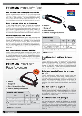 PRIMUS OUTDOOR 2011


     PRIMUS PrimeLite™ Race
     For outdoor life and rapid adventures
     PrimeLite Race has a brightness of no less than 140 lumens and a range of
     125 metres. The lamp is attached on a reflective headband and the battery
     pack is kept in a pocket or backpack. It runs on both alkaline and lithium bat-
     teries as well as different kinds of rechargeable batteries. Delivered with 4 AA
     batteries and a light-coloured storage bag that also works as a light dampener.

     Pour la vie en plein air et la course
     La lampe frontale PrimeLite Race offre un flux lumineux de 140 lumens et                    • Powerful
     éclaire jusqu’à 125 mètres. La lampe elle-même est accrochée à un bandeau
     comportant des réflecteurs et le boîtier des piles est placé dans une poche ou              • Waterproof
     dans le sac à dos. Elle peut être alimentée à la fois par des piles alcalines ou au
     lithium ainsi que par différents types de pile rechargeable. Livrée avec 4 piles            • Reflective strap
     AA et un sac de rangement clair qui adoucit la lumière pour un usage général.               • Reflector housing in aluminium
     Licht für Outdoor und Sport
     Die PrimeLite Race erreicht eine Helligkeit von 140 Lumen und leuchtet 125 m                  PrimeLite™ Race
     weit. Das Lampengehäuse ist an einem elastischen, reflektierenden Stirnband
     befestigt. Das Batteriepack trägt man – gut gewärmt – in einer Jackentasche
     oder im Rucksack. Die Race kann sowohl mit alkalinen und Lithiumbatterien
     als auch mit verschiedenen Arten von wiederaufladbaren Akkus betrieben wer-                                                                                                       205 g •
     den. Zum Lieferumfang gehören vier AA-Batterien und eine Aufbewahrung-                             Luxeon™ Rebel (140 lumens)                      125 m • 137 yd    3-20 h
                                                                                                                                                                                       7.2 oz
     stasche, die auch als Dämpfer für eine allgemeine Beleuchtung eingesetzt                           47 x 62 x 40 mm + 90 x 70 x 28 mm                                4 AA
     werden kann.                                                                                       • 1.8’’ x 2.4’’ x 1.6’’ + 3.2’’ x 2.2’’ x 1’’                    Alk / Li / NiMh

                                                                                                        1 m Waterproof (IPX7) • Étanche • Wasserdicht • Vattentät
     För friluftsliv och snabba äventyr
     PrimeLite Race har en ljusstyrka på hela 140 lumen och en räckvidd på 125                    366001 PrimeLite™ Race
     meter. Lampan sitter på ett reflexförsett band och batteripacket förvaras i
     en ficka eller i ryggsäcken. Den kan drivas med både alkaliska batterier och
     lithiumbatterier, samt olika typer av laddningsbara batterier. Lampan levereras
     med 4 st AA batterier och en förvaringspåse som även kan användas som
                                                                                                 Combines short and long distance
     ljusdämpare för allmänljus.                                                                 light
                                                                                                 PrimeLite Race Adventure is based on the popular model PrimeLite Race, but
                                                                                                 is built for more low-paced activities. The battery pack, with built in red rear
     PRIMUS PrimeLite™                                                                           light, is placed on the back of the head. Most important, a brand new, state
                                                                                                 of the art lens takes half of the main light spot, and focuses it nearer to the

     Race Adventure
                                                                                                 user. This means that it has a powerful beam for long distance use and also
                                                                                                 extremely good working light for near distance use.

                                                                                   NEW           Éclairage aussi efficace de près que
                                                                                                 de loin
                                                                                                 PrimeLite Race Adventure est basé sur le modèle populaire PrimeLite Race
                                                                                                 mais conçu pour les activités de moindre intensité. Le boitié à piles avec lu-
                                                                                                 mière rouge intégrée, est placé sur le bandeau à l´arrière de la tête. Le plus
                                                                                                 important est la toute nouvelle lentille qui concentre le faisceau lumineux de
                                                                                                 moitié en le concentrant au près de l´utilisateur. Ce qui veut dire un faisceau
     • Powerful                                                                                  puissant de longue distance ainsi qu´une lumière de grande qualité pour vue
     • Waterproof                                                                                de près.

     • Short & long distance light                                                               Für Nah und Fern zugleich
     • Reflector housing in aluminium                                                            Die PrimeLite Race Adventure basiert auf der bekannten PrimeLite Race, bietet
                                                                                                 aber dank einer neu entwickelten Linse gleichzeitig kräftiges Licht in der Ferne
       PrimeLite™ Race Adventure                                                                 und sehr gutes gestreutes Licht im Nahbereich. Das Batteriefach wird hinten
                                                                                                 am Kopf getragen, so dass die Lampe sehr ausbalanciert sitzt, und leuchtet
                                                                                                 mit einer roten LED auch nach hinten.


                                                                                       164 g •   Kombinerar när- och fjärrljus
             Luxeon™ Rebel (140 lumens)                 125 m • 137 yd    3-20 h
                                                                                       5.8 oz
                                                                                                 PrimeLite Race Adventure är baserad på den populära pannlampan PrimeLite
             110 x 60 x 90 mm • 3.3’’ x 2.4’’ x 3.5’’
                                                                         4 AA                    Race, men har några viktiga skillnader. Den är anpassad för lågintensiva
                                                                         Alk / Li / NiMh         aktiviteter och batteripacket som placerats baktill på huvudet har en inbyggd
             1 m Waterproof (IPX7) • Étanche • Wasserdicht • Vattentät
                                                                                                 röd LED. En annan viktig skillnad är den högteknologiska lampan som riktar
                                                                                                 halva ljusstrålen närmare användaren. Detta innebär att lampan har en kraftig
      367001 PrimeLite™ Race Adventure                                                           ljusstråle för längre avstånd men att den även ger mycket bra ljus på stigen
                                                                                                 framför dig.


26       primus.se
 