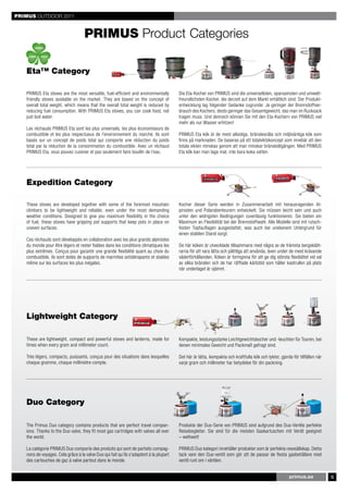PRIMUS OUTDOOR 2011


                                    PRIMUS Product Categories

   Eta™ Category

   PRIMUS Eta stoves are the most versatile, fuel-efficient and environmentally         Die Eta-Kocher von PRIMUS sind die universellsten, sparsamsten und umwelt-
   friendly stoves available on the market. They are based on the concept of            freundlichsten Kocher, die derzeit auf dem Markt erhältlich sind. Der Produkt-
   overall total weight, which means that the overall total weight is reduced by        entwicklung lag folgender Gedanke zugrunde: Je geringer der Brennstoffver-
   reducing fuel consumption. With PRIMUS Eta stoves, you can cook food, not            brauch des Kochers, desto geringer das Gesamtgewicht, das man im Rucksack
   just boil water.                                                                     tragen muss. Und dennoch können Sie mit den Eta-Kochern von PRIMUS viel
                                                                                        mehr als nur Wasser erhitzen!
   Les réchauds PRIMUS Eta sont les plus universels, les plus économiseurs de
   combustible et les plus respectueux de l’environnement du marché. Ils sont           PRIMUS Eta kök är de mest allsidiga, bränslesnåla och miljövänliga kök som
   basés sur un concept de poids total qui comporte une réduction du poids              finns på marknaden. De baseras på ett totalviktskoncept som innebär att den
   total par la réduction de la consommation du combustible. Avec un réchaud            totala vikten minskas genom att man minskar bränsleåtgången. Med PRIMUS
   PRIMUS Eta, vous pouvez cuisiner et pas seulement faire bouillir de l’eau.           Eta kök kan man laga mat, inte bara koka vatten.




   Expedition Category

   These stoves are developed together with some of the foremost mountain               Kocher dieser Serie werden in Zusammenarbeit mit herausragenden Al-
   climbers to be lightweight and reliable, even under the most demanding               pinisten und Polarabenteurern entwickelt. Sie müssen leicht sein und auch
   weather conditions. Designed to give you maximum flexibility in the choice           unter den widrigsten Bedingungen zuverlässig funktionieren. Sie bieten ein
   of fuel, these stoves have gripping pot supports that keep pots in place on          Maximum an Flexibilität bei der Brennstoffwahl. Alle Modelle sind mit rutsch-
   uneven surfaces.                                                                     festen Topfauflagen ausgestattet, was auch bei unebenem Untergrund für
                                                                                        einen stabilen Stand sorgt.
   Ces réchauds sont développés en collaboration avec les plus grands alpinistes
   du monde pour être légers et rester fiables dans les conditions climatiques les      De här köken är utvecklade tillsammans med några av de främsta bergsklätt-
   plus extrêmes. Conçus pour garantir une grande flexibilité quant au choix du         rarna för att vara lätta och pålitliga att använda, även under de mest krävande
   combustible, ils sont dotés de supports de marmites antidérapants et stables         väderförhållanden. Köken är formgivna för att ge dig största flexibilitet vid val
   même sur les surfaces les plus inégales.                                             av olika bränslen och de har räfflade kärlstöd som håller kastrullen på plats
                                                                                        när underlaget är ojämnt.




   Lightweight Category

   These are lightweight, compact and powerful stoves and lanterns, made for            Kompakte, leistungsstarke Leichtgewichtskocher und -leuchten für Touren, bei
   times when every gram and millimeter count.                                          denen minimales Gewicht und Packmaß gefragt sind.

   Très légers, compacts, puissants, conçus pour des situations dans lesquelles         Det här är lätta, kompakta och kraftfulla kök och lyktor, gjorda för tillfällen när
   chaque gramme, chaque millimètre compte.                                             varje gram och millimeter har betydelse för din packning.




   Duo Category

   The Primus Duo category contains products that are perfect travel compan-            Produkte der Duo-Serie von PRIMUS sind aufgrund des Duo-Ventils perfekte
   ions. Thanks to the Duo valve, they fit most gas cartridges with valves all over     Reisebegleiter. Sie sind für die meisten Gaskartuschen mit Ventil geeignet
   the world.                                                                           – weltweit!

   La catégorie PRIMUS Duo comporte des produits qui sont de parfaits compag-           PRIMUS Duo kategori innehåller produkter som är perfekta resesällskap. Detta
   nons de voyages. Cela grâce à la valve Duo qui fait qu’ils s’adaptent à la plupart   tack vare den Duo-ventil som gör att de passar de flesta gasbehållare med
   des cartouches de gaz à valve partout dans le monde.                                 ventil runt om i världen.


                                                                                                                                                        primus.se             5
 