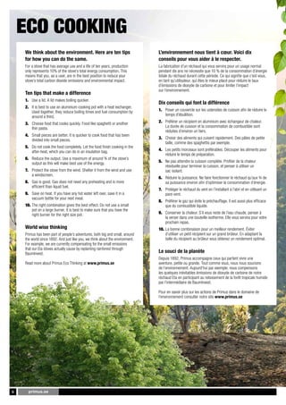 PRIMUS OUTDOOR 2011



    Eco cooking
    We	think	about	the	environment.	Here	are	ten	tips		                        L’environnement	nous	tient	à	cœur.	Voici	dix	
    for	how	you	can	do	the	same.	                                              conseils	pour	vous	aider	à	le	respecter.	
    For a stove that has average use and a life of ten years, production       La fabrication d’un réchaud qui vous servira pour un usage normal
    only represents 10% of the stove’s total energy consumption. This          pendant dix ans ne nécessite que 10 % de la consommation d’énergie
    means that you, as a user, are in the best position to reduce your         totale du réchaud durant cette période. Ce qui signifie que c’est vous,
    stove’s total carbon dioxide emissions and environmental impact.           en tant qu’utilisateur, qui êtes le mieux placé pour réduire le taux
                                                                               d’émissions de dioxyde de carbone et pour limiter l’impact
                                                                               sur l’environnement.
    Ten	tips	that	make	a	difference
    1. Use a lid. A lid makes boiling quicker.
                                                                               Dix	conseils	qui	font	la	différence
    2. It is best to use an aluminium cooking pot with a heat exchanger.
       Used together, they reduce boiling times and fuel consumption by        1. Poser un couvercle sur les ustensiles de cuisson afin de réduire le
       around a third.                                                            temps d’ébullition.

    3. Choose food that cooks quickly. Food like spaghetti or another          2. Préférer un récipient en aluminium avec échangeur de chaleur.
       thin pasta.                                                                La durée de cuisson et la consommation de combustible sont
                                                                                  réduites d’environ un tiers.
    4. Small pieces are better. It is quicker to cook food that has been
       divided into small pieces.                                              3. Choisir des aliments qui cuisent rapidement. Des pâtes de petite
                                                                                  taille, comme des spaghettis par exemple.
    5. Do not cook the food completely. Let the food finish cooking in the
       after-heat, which you can do in an insulation bag.                      4. Les petits morceaux sont préférables. Découper les aliments pour
                                                                                  réduire le temps de préparation.
    6. Reduce the output. Use a maximum of around ¾ of the stove’s
       output as this will make best use of the energy.                        5. Ne pas attendre la cuisson complète. Profiter de la chaleur
                                                                                  résiduelle pour terminer la cuisson, et penser à utiliser un
    7. Protect the stove from the wind. Shelter it from the wind and use          sac isolant.
       a windscreen.
                                                                               6. Réduire la puissance. Ne faire fonctionner le réchaud qu’aux ¾ de
    8. Gas is good. Gas does not need any preheating and is more                  sa puissance environ afin d’optimiser la consommation d’énergie.
       efficient than liquid fuel.
                                                                               7. Protéger le réchaud du vent en l’installant à l’abri et en utilisant un
    9. Save on heat. If you have any hot water left over, save it in a            pare-vent.
       vacuum bottle for your next meal.
                                                                               8. Préférer le gaz qui évite le préchauffage. Il est aussi plus efficace
    10. The right combination gives the best effect. Do not use a small           que du combustible liquide.
        pot on a large burner. It is best to make sure that you have the
        right burner for the right size pot.                                   9. Conserver la chaleur. S’il vous reste de l’eau chaude, penser à
                                                                                  la verser dans une bouteille isotherme. Elle vous servira pour votre
                                                                                  prochain repas.
    World	wise	thinking                                                        10. La bonne combinaison pour un meilleur rendement. Éviter
    Primus has been part of people’s adventures, both big and small, around        d’utiliser un petit récipient sur un grand brûleur. En adaptant la
    the world since 1892. And just like you, we think about the environment.       taille du récipient au brûleur vous obtenez un rendement optimal.
    For example, we are currently compensating for the small emissions
    that our Eta stoves actually cause by replanting rainforest through
    BaumInvest.                                                                Le	souci	de	la	planète
                                                                               Depuis 1892, Primus accompagne ceux qui partent vivre une
    Read more about Primus Eco Thinking at	www.primus.se                       aventure, petite ou grande. Tout comme vous, nous nous soucions
                                                                               de l’environnement. Aujourd’hui par exemple, nous compensons
                                                                               les quelques inévitables émissions de dioxyde de carbone de notre
                                                                               réchaud Eta en participant au reboisement de la forêt tropicale humide
                                                                               par l’intermédiaire de BaumInvest.

                                                                               Pour en savoir plus sur les actions de Primus dans le domaine de
                                                                               l’environnement consulter notre site www.primus.se




6     primus.se
 