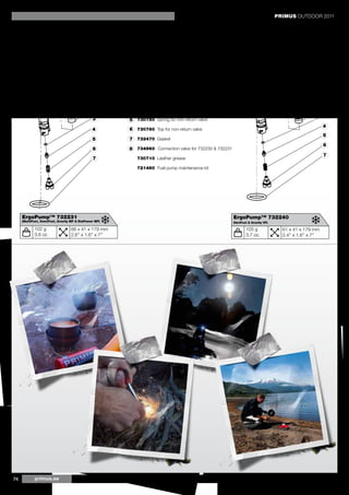 PRIMUS OUTDOOR 2011


         8                        PRIMUS Spare parts for fuel pumps


                                                        1 732480 Plastic bushing
                                                        2 730690 Leather gasket
                                                                                                                                                            1
                                               1        3 730740 O-ring for non-return valve
                                               2                                                                                                            2
                                                        4 730730 Brass cone for non-return valve
                                                                                                                                                            3
                                               3        5 730750 Spring for non-return valve
                                                                                                                                                            4
                                               4        6 730760 Top for non-return valve
                                                                                                                                                            5
                                               5        7 732470 Gasket
                                                                                                                                                            6
                                               6        8 734960 - Connection valve for 732230 & 732231
                                                                                                                                                            7
                                               7           730710 Leather grease

                                                           721460 Fuel pump maintenance kit




     ErgoPump™ 732231                                                                                     ErgoPump™ 732240
     (MultiFuel, OmniFuel, Gravity MF & EtaPower MF)                                                      (VariFuel & Gravity VF)

             102 g                66 x 41 x 179 mm                                                                105 g               61 x 41 x 179 mm
             3.6 oz.              2.6’’ x 1.6’’ x 7’’                                                             3.7 oz.             2.4’’ x 1.6’’ x 7’’




74           primus.se
 