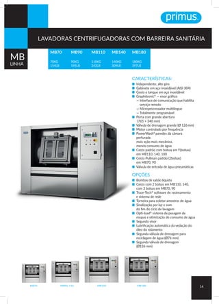 CARACTERÍSTICAS:
■ Independente, alto giro
■ Gabinete em aço inoxidável (AISI 304)
■ Cesto e tanque em aço inoxidável
■ Graphitronic®
— visor gráfico
— Interface de comunicação que habilita
serviço remoto
— Microprocessador multilíngue
— Totalmente programável
■ Porta com grande abertura
(765 × 340 mm)
■ Válvula de drenagem grande (Ø 126 mm)
■ Motor controlado por frequência
■ PowerWash®
paredes da câmara
perfurada:
mais ação mais mecânica,
menos consumo de água
■ Cesto padrão com bolsas em Y(bolsas)
em MB110, 140, 180
■ Cesto Pullman padrão (2bolsas)
em MB70, 90
■ Válvula de entrada de água pneumáticas
OPÇÕES
■ Bombas de sabão líquido
■ Cesto com 2 bolsas em MB110, 140,
com 3 bolsas em MB70, 90
■ Trace-Tech®
software de rastreamento
e sistema de rede
■ Torneira para coletar amostras de água
■ Sinalização por luz e som
do fim do ciclo de lavagem
■ Opti-load®
sistema de pesagem de
roupas e otimização do consumo de água
■ Segundo visor
■ Lubrificação automática da vedação do
óleo do rolamento
■ Segunda válvula de drenagem para
reciclagem de água (Ø76 mm)
■ Segunda válvula de drenagem
(Ø126 mm)
MB70 MB90, 110 MB140 MB180
14
MB70
70KG
154LB
MB180
180KG
397LB
MB90
90KG
195LB
MB110
110KG
242LB
MB140
140KG
309LB
MB
LINHA
LAVADORAS CENTRIFUGADORAS COM BARREIRA SANITÁRIA
 