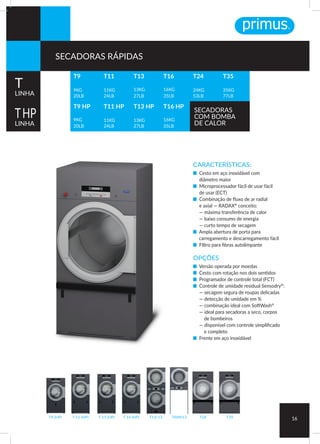 CARACTERÍSTICAS:
■ Cesto em aço inoxidável com
diâmetro maior
■ Microprocessador fácil de usar fácil
de usar (ECT)
■ Combinação de fluxo de ar radial
e axial — RADAX®
conceito:
— máxima transferência de calor
— baixo consumo de energia
— curto tempo de secagem
■ Ampla abertura de porta para
carregamento e descarregamento fácil
■ FIltro para fibras autolimpante
OPÇÕES
■ Versão operada por moedas
■ Cesto com rotação nos dois sentidos
■ Programador de controle total (FCT)
■ Controle de umidade residual Sensodry®
:
— secagem segura de roupas delicadas
— detecção de umidade em %
— combinação ideal com SoftWash®
— ideal para secadoras a seco, corpos
de bombeiros
— disponível com controle simplificado
e completo
■ Frente em aço inoxidável
T24 T35T 11 (HP) T 13 (HP) T 16 (HP)T9 (HP) T13/13 TAMS13
16
T9
9KG
20LB
T9 HP
9KG
20LB
T24
24KG
53LB
T35
35KG
77LB
T11
11KG
24LB
T11 HP
11KG
24LB
T13
13KG
27LB
T13 HP
13KG
27LB
T16
16KG
35LB
T16 HP
16KG
35LB
T
LINHA
THP
LINHA
SECADORAS
COM BOMBA
DE CALOR
SECADORAS RÁPIDAS
 