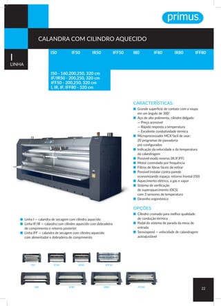 I50
I80 IF80 IR80 IFF80
IR50IF50 IFF50
CARACTERÍSTICAS:
■ Grande superfície de contato com a roupa
em um ângulo de 300°
■ Aço de alto polimento, cilindro delgado
— Preço acessível
— Rápida resposta a temperatura
— Excelente condutividade térmica
■ Microprocessador MCX fácil de usar:
20 programas de passadoria
pré-configurados
■ Indicação da velocidade e da temperatura
da calandragem
■ Possível modo reverso (IR,IF,IFF)
■ Motor controlado por frequência
■ Filtros de fibras fáceis de retirar
■ Possível instalar contra parede
economizando espaço: retorno frontal (I50)
■ Aquecimento elétrico, a gás e vapor
■ Sistema de verificação
de superaquecimento (OCS)
com 3 sensores de temperatura
■ Desenho ergonômico
OPÇÕES
■ Cilindro cromado para melhor qualidade
de condução térmica
■ Pedal do sistema de parada da mesa de
entrada
■ Sensospeed — velocidade de calandragem
autoajustável
■ Linha I — calandra de secagem com cilindro aquecido
■ Linha IF/IR — calandra com cilindro aquecido com dobradeira
de comprimento e retorno posterior
■ Linha IFF — calandra de secagem com cilindro aquecido
com alimentador e dobradeira de comprimento
22
I50 I80 IR80IF80 IFF80IF50 IR50 IFF50
I
LINHA
CALANDRA COM CILINDRO AQUECIDO
I50 - 160,200,250, 320 cm
IF/IR50 - 200,250, 320 cm
IFF50 - 200,250, 320 cm
I, IR, IF, IFF80 - 320 cm
 