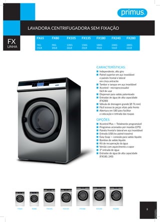 CARACTERÍSTICAS:
■ Independente, alto giro
■ Painel superior em aço inoxidável
e painéis frontal e lateral
em cinza antracite
■ Tambor e tanque em aço inoxidável
■ Xcontrol - microprocessador
fácil de usar	
■ Dispenser para sabão patenteado	
■ Entradas de água de alta capacidade
(FX280)	
■ Válvula de drenagem grande (Ø 76 mm)	
■ Fácil acesso às peças vitais pela frente	
■ Abertura em 180 para facilitar
a colocação e retirada das roupas
OPÇÕES
■ Xcontrol Plus — Totalmente programável
■ Programas acionados por moedas (CPS)
■ Painéis frontal e lateral em aço inoxidável
■ Entrada USB (no painel traseiro)	
■ Easy Soap — conexão para sabão líquido
■ Bombas de sabão líquido		
■ Kit de recuperação da água		
■ Versão com aquecimento a vapor	
■ 3ª entrada de água
■ Entradas de água de alta capacidade
(FX180, 240)
FX80FX65 FX240FX180FX135FX105 FX280 8
FX65
7KG
15LB
FX180
18KG
40LB
FX80
9KG
20LB
FX240
24KG
53LB
FX105
12KG
26LB
FX280
28KG
62LB
FX135
15KG
33LB
FX
LINHA
LAVADORA CENTRIFUGADORA SEM FIXAÇÃO
 