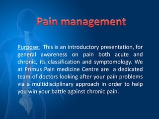 Purpose: This is an introductory presentation, for
general awareness on pain both acute and
chronic, its classification and symptomology. We
at Primus Pain medicine Centre are a dedicated
team of doctors looking after your pain problems
via a multidisciplinary approach in order to help
you win your battle against chronic pain.
 